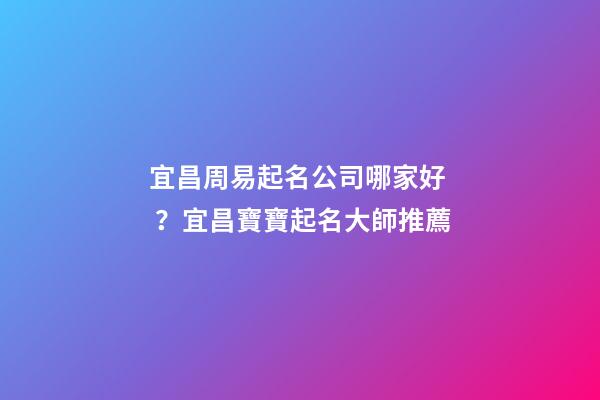 宜昌周易起名公司哪家好？宜昌寶寶起名大師推薦